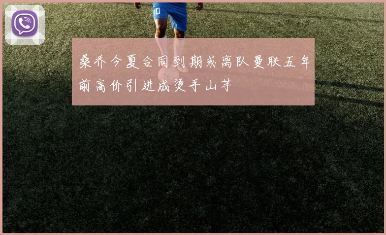 桑乔今夏合同到期或离队曼联五年前高价引进成烫手山芋
