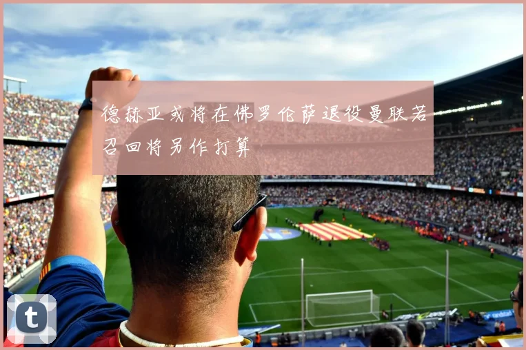 德赫亚或将在佛罗伦萨退役曼联若召回将另作打算
