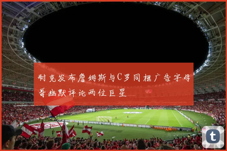 耐克发布詹姆斯与C罗同框广告字母哥幽默评论两位巨星