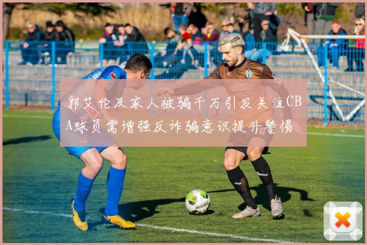 郭艾伦及家人被骗千万引发关注CBA球员需增强反诈骗意识提升警惕