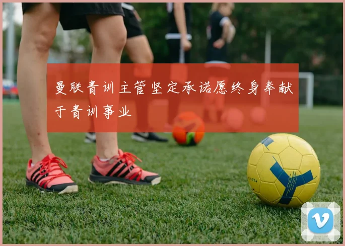 曼联青训主管坚定承诺愿终身奉献于青训事业