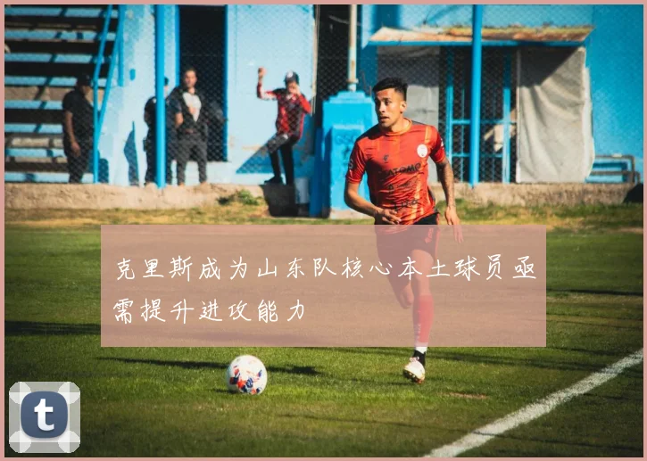 克里斯成为山东队核心本土球员亟需提升进攻能力