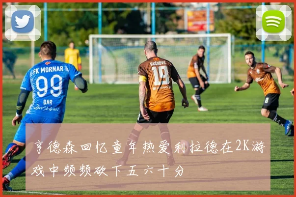 亨德森回忆童年热爱利拉德在2K游戏中频频砍下五六十分