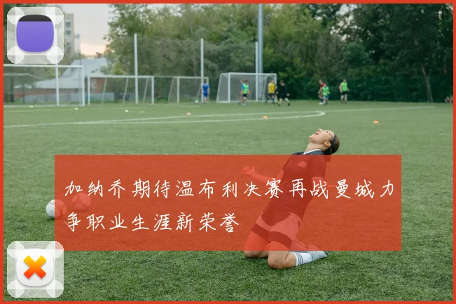 加纳乔期待温布利决赛再战曼城力争职业生涯新荣誉