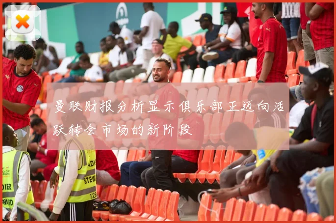 曼联财报分析显示俱乐部正迈向活跃转会市场的新阶段