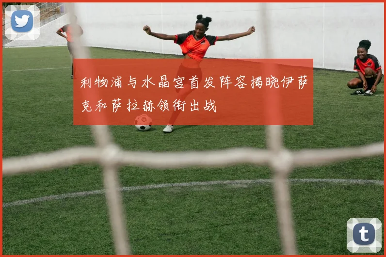 利物浦与水晶宫首发阵容揭晓伊萨克和萨拉赫领衔出战