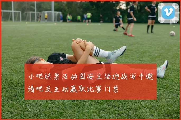 小吧送票活动国安主场迎战海牛邀请吧友互动赢取比赛门票