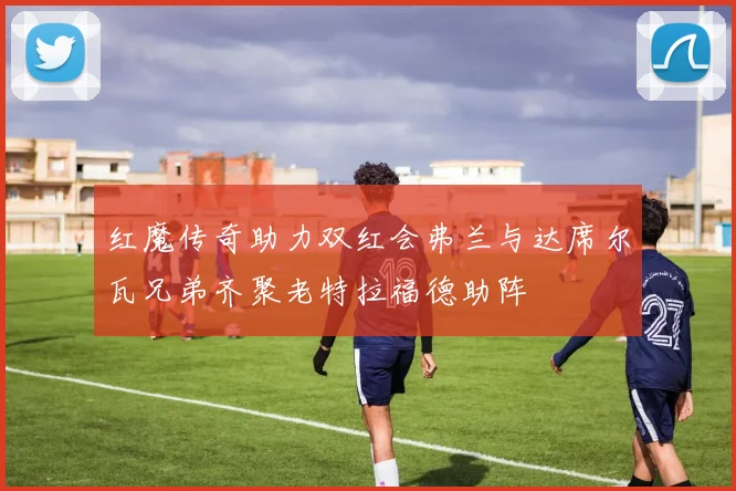 红魔传奇助力双红会弗兰与达席尔瓦兄弟齐聚老特拉福德助阵