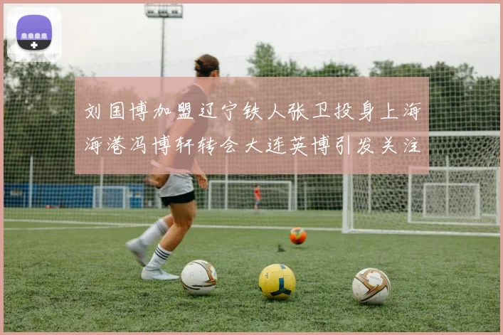 刘国博加盟辽宁铁人张卫投身上海海港冯博轩转会大连英博引发关注