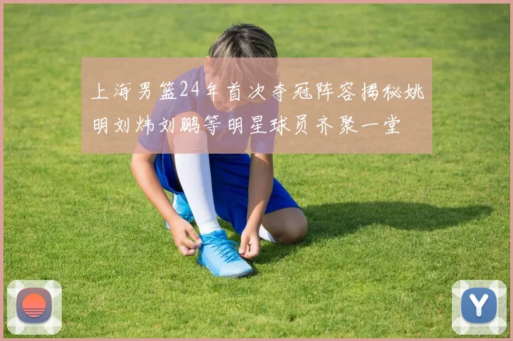 上海男篮24年首次夺冠阵容揭秘姚明刘炜刘鹏等明星球员齐聚一堂