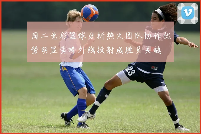 周二竞彩篮球分析热火团队协作优势明显黄蜂外线投射成胜负关键