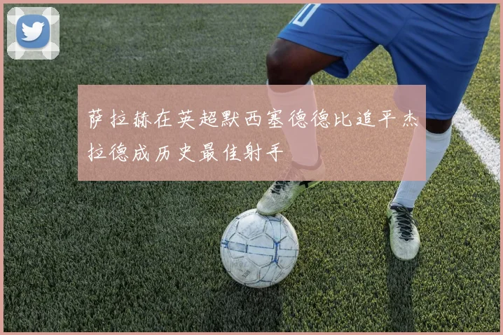 萨拉赫在英超默西塞德德比追平杰拉德成历史最佳射手