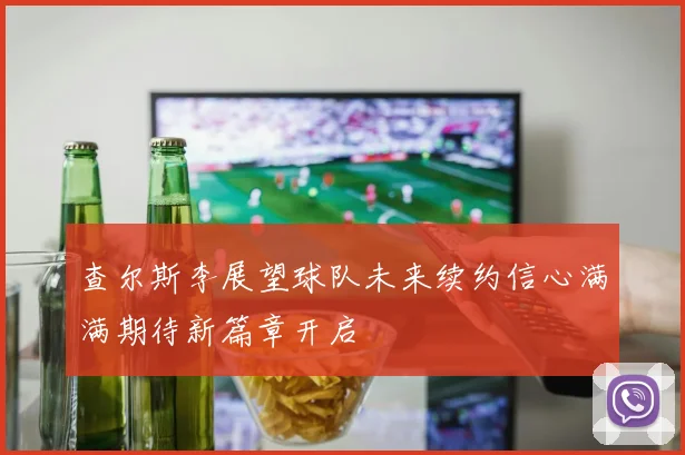 查尔斯李展望球队未来续约信心满满期待新篇章开启